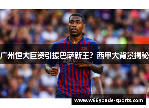 广州恒大巨资引援巴萨新王？西甲大背景揭秘