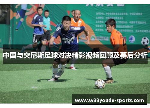 中国与突尼斯足球对决精彩视频回顾及赛后分析