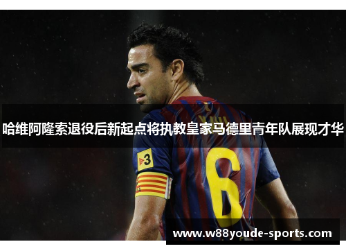 哈维阿隆索退役后新起点将执教皇家马德里青年队展现才华