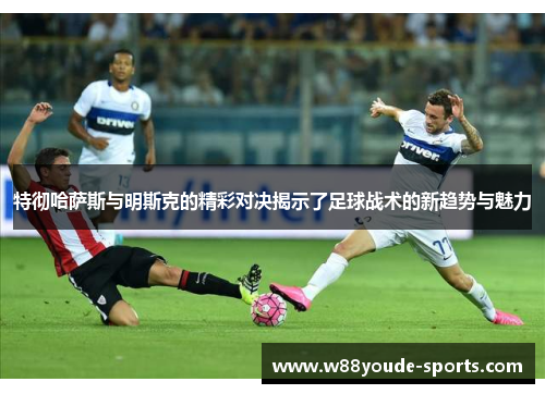 特彻哈萨斯与明斯克的精彩对决揭示了足球战术的新趋势与魅力