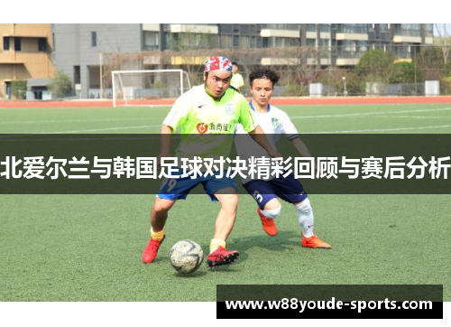 北爱尔兰与韩国足球对决精彩回顾与赛后分析