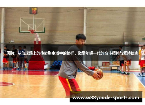 周鹏：从篮球场上的传奇到生活中的榜样，激励年轻一代的奋斗精神与坚持信念